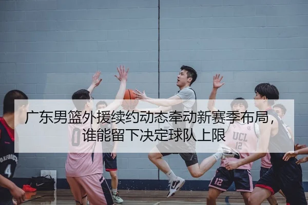 广东男篮外援续约动态牵动新赛季布局，谁能留下决定球队上限