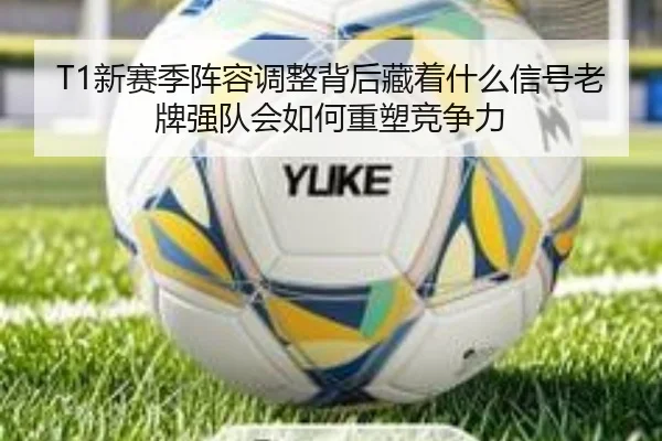 T1新赛季阵容调整背后藏着什么信号老牌强队会如何重塑竞争力